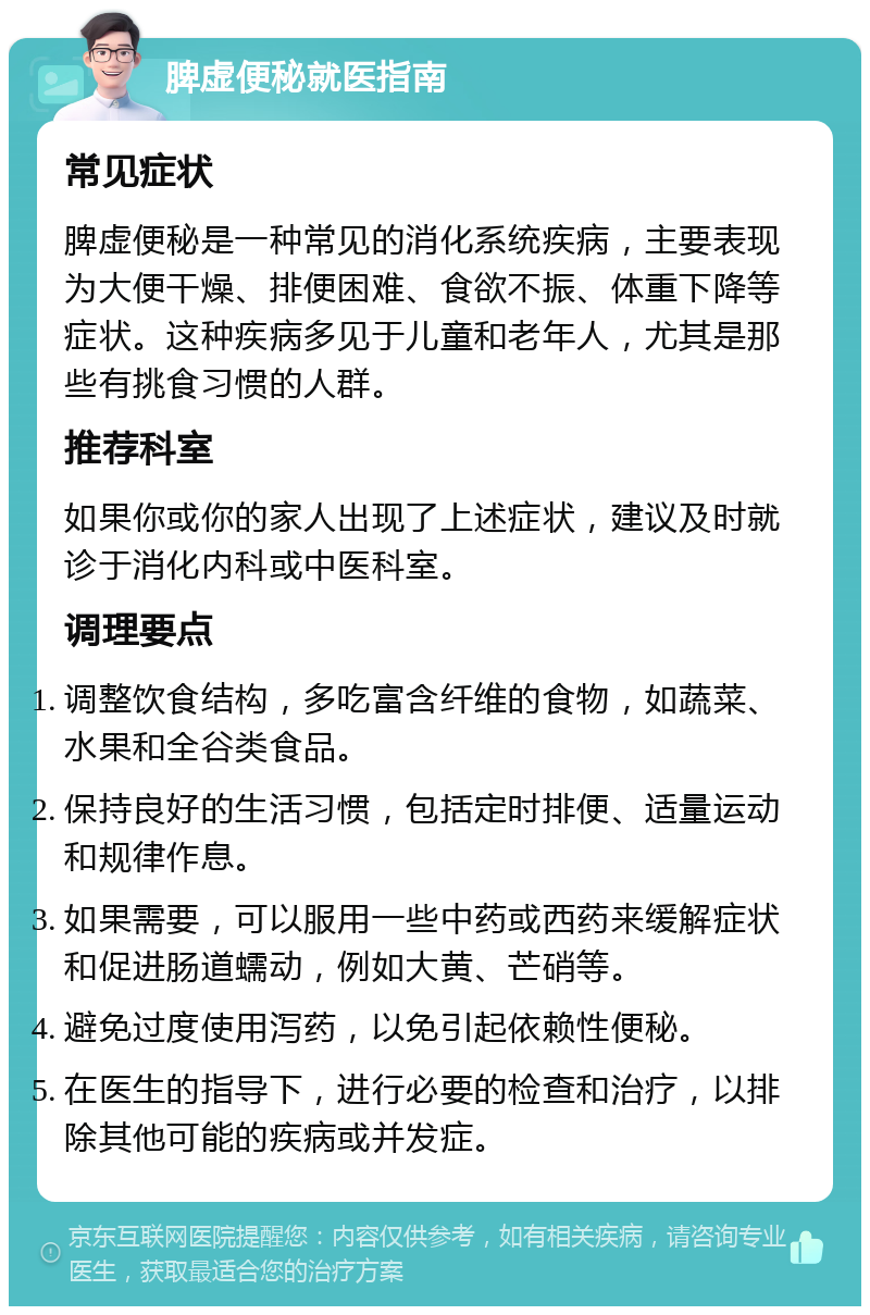 脾虚便秘就医指南 常见症状 脾虚便秘是一种常见的消化系统疾病，主要表现为大便干燥、排便困难、食欲不振、体重下降等症状。这种疾病多见于儿童和老年人，尤其是那些有挑食习惯的人群。 推荐科室 如果你或你的家人出现了上述症状，建议及时就诊于消化内科或中医科室。 调理要点 调整饮食结构，多吃富含纤维的食物，如蔬菜、水果和全谷类食品。 保持良好的生活习惯，包括定时排便、适量运动和规律作息。 如果需要，可以服用一些中药或西药来缓解症状和促进肠道蠕动，例如大黄、芒硝等。 避免过度使用泻药，以免引起依赖性便秘。 在医生的指导下，进行必要的检查和治疗，以排除其他可能的疾病或并发症。