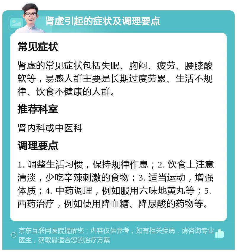 肾虚引起的症状及调理要点 常见症状 肾虚的常见症状包括失眠、胸闷、疲劳、腰膝酸软等，易感人群主要是长期过度劳累、生活不规律、饮食不健康的人群。 推荐科室 肾内科或中医科 调理要点 1. 调整生活习惯，保持规律作息；2. 饮食上注意清淡，少吃辛辣刺激的食物；3. 适当运动，增强体质；4. 中药调理，例如服用六味地黄丸等；5. 西药治疗，例如使用降血糖、降尿酸的药物等。