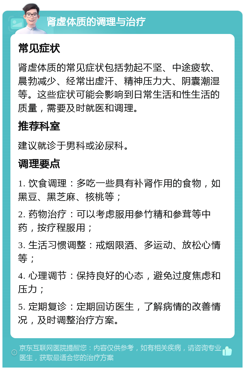 肾虚体质的调理与治疗 常见症状 肾虚体质的常见症状包括勃起不坚、中途疲软、晨勃减少、经常出虚汗、精神压力大、阴囊潮湿等。这些症状可能会影响到日常生活和性生活的质量，需要及时就医和调理。 推荐科室 建议就诊于男科或泌尿科。 调理要点 1. 饮食调理：多吃一些具有补肾作用的食物，如黑豆、黑芝麻、核桃等； 2. 药物治疗：可以考虑服用参竹精和参茸等中药，按疗程服用； 3. 生活习惯调整：戒烟限酒、多运动、放松心情等； 4. 心理调节：保持良好的心态，避免过度焦虑和压力； 5. 定期复诊：定期回访医生，了解病情的改善情况，及时调整治疗方案。