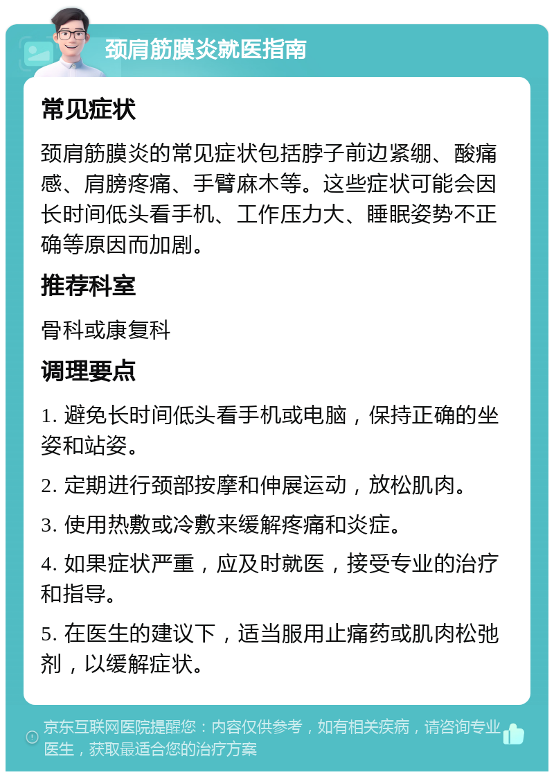 颈肩筋膜炎就医指南 常见症状 颈肩筋膜炎的常见症状包括脖子前边紧绷、酸痛感、肩膀疼痛、手臂麻木等。这些症状可能会因长时间低头看手机、工作压力大、睡眠姿势不正确等原因而加剧。 推荐科室 骨科或康复科 调理要点 1. 避免长时间低头看手机或电脑，保持正确的坐姿和站姿。 2. 定期进行颈部按摩和伸展运动，放松肌肉。 3. 使用热敷或冷敷来缓解疼痛和炎症。 4. 如果症状严重，应及时就医，接受专业的治疗和指导。 5. 在医生的建议下，适当服用止痛药或肌肉松弛剂，以缓解症状。