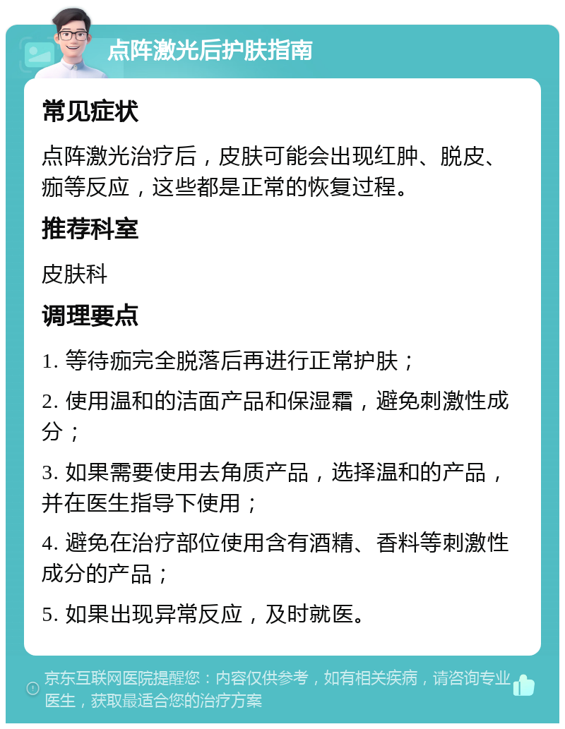 点阵激光后护肤指南 常见症状 点阵激光治疗后，皮肤可能会出现红肿、脱皮、痂等反应，这些都是正常的恢复过程。 推荐科室 皮肤科 调理要点 1. 等待痂完全脱落后再进行正常护肤； 2. 使用温和的洁面产品和保湿霜，避免刺激性成分； 3. 如果需要使用去角质产品，选择温和的产品，并在医生指导下使用； 4. 避免在治疗部位使用含有酒精、香料等刺激性成分的产品； 5. 如果出现异常反应，及时就医。