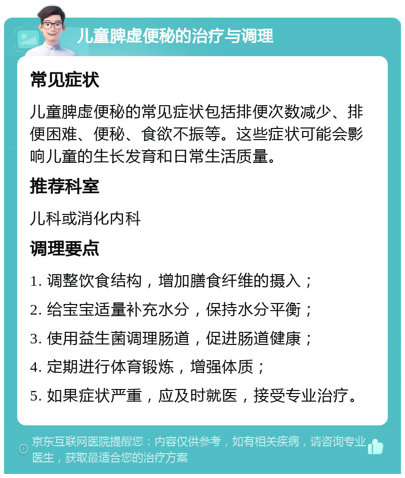 儿童脾虚便秘的治疗与调理 常见症状 儿童脾虚便秘的常见症状包括排便次数减少、排便困难、便秘、食欲不振等。这些症状可能会影响儿童的生长发育和日常生活质量。 推荐科室 儿科或消化内科 调理要点 1. 调整饮食结构，增加膳食纤维的摄入； 2. 给宝宝适量补充水分，保持水分平衡； 3. 使用益生菌调理肠道，促进肠道健康； 4. 定期进行体育锻炼，增强体质； 5. 如果症状严重，应及时就医，接受专业治疗。