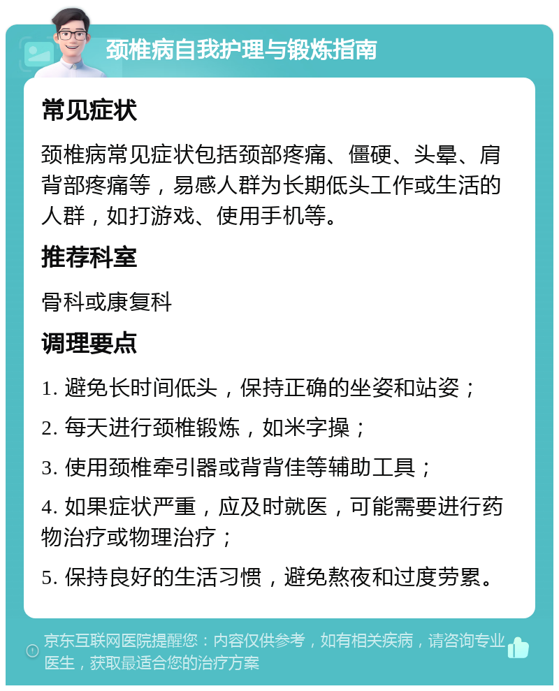 颈椎病自我护理与锻炼指南 常见症状 颈椎病常见症状包括颈部疼痛、僵硬、头晕、肩背部疼痛等，易感人群为长期低头工作或生活的人群，如打游戏、使用手机等。 推荐科室 骨科或康复科 调理要点 1. 避免长时间低头，保持正确的坐姿和站姿； 2. 每天进行颈椎锻炼，如米字操； 3. 使用颈椎牵引器或背背佳等辅助工具； 4. 如果症状严重，应及时就医，可能需要进行药物治疗或物理治疗； 5. 保持良好的生活习惯，避免熬夜和过度劳累。