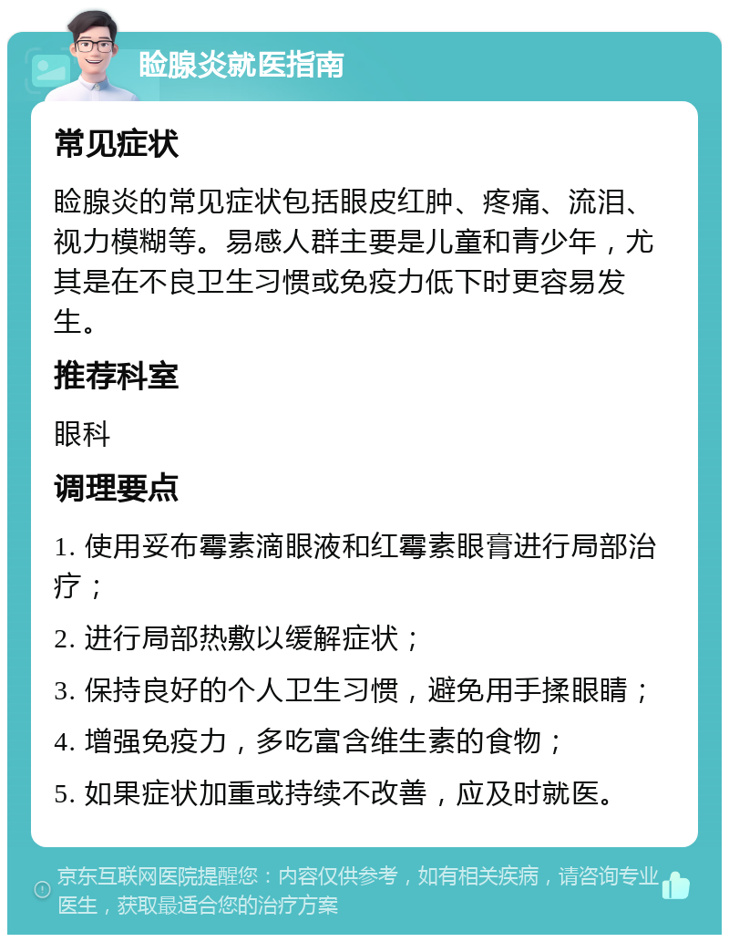 睑腺炎就医指南 常见症状 睑腺炎的常见症状包括眼皮红肿、疼痛、流泪、视力模糊等。易感人群主要是儿童和青少年，尤其是在不良卫生习惯或免疫力低下时更容易发生。 推荐科室 眼科 调理要点 1. 使用妥布霉素滴眼液和红霉素眼膏进行局部治疗； 2. 进行局部热敷以缓解症状； 3. 保持良好的个人卫生习惯，避免用手揉眼睛； 4. 增强免疫力，多吃富含维生素的食物； 5. 如果症状加重或持续不改善，应及时就医。