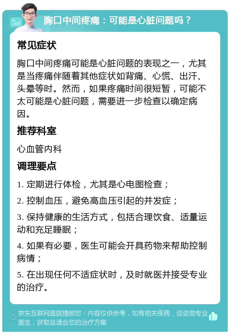 胸口中间疼痛：可能是心脏问题吗？ 常见症状 胸口中间疼痛可能是心脏问题的表现之一，尤其是当疼痛伴随着其他症状如背痛、心慌、出汗、头晕等时。然而，如果疼痛时间很短暂，可能不太可能是心脏问题，需要进一步检查以确定病因。 推荐科室 心血管内科 调理要点 1. 定期进行体检，尤其是心电图检查； 2. 控制血压，避免高血压引起的并发症； 3. 保持健康的生活方式，包括合理饮食、适量运动和充足睡眠； 4. 如果有必要，医生可能会开具药物来帮助控制病情； 5. 在出现任何不适症状时，及时就医并接受专业的治疗。