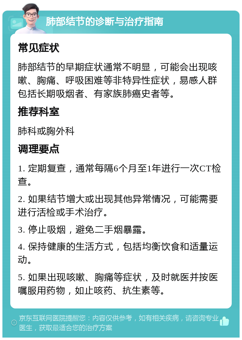 肺部结节的诊断与治疗指南 常见症状 肺部结节的早期症状通常不明显，可能会出现咳嗽、胸痛、呼吸困难等非特异性症状，易感人群包括长期吸烟者、有家族肺癌史者等。 推荐科室 肺科或胸外科 调理要点 1. 定期复查，通常每隔6个月至1年进行一次CT检查。 2. 如果结节增大或出现其他异常情况，可能需要进行活检或手术治疗。 3. 停止吸烟，避免二手烟暴露。 4. 保持健康的生活方式，包括均衡饮食和适量运动。 5. 如果出现咳嗽、胸痛等症状，及时就医并按医嘱服用药物，如止咳药、抗生素等。