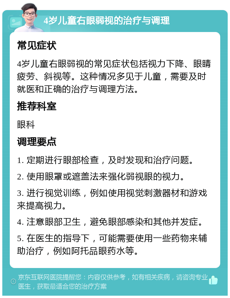 4岁儿童右眼弱视的治疗与调理 常见症状 4岁儿童右眼弱视的常见症状包括视力下降、眼睛疲劳、斜视等。这种情况多见于儿童，需要及时就医和正确的治疗与调理方法。 推荐科室 眼科 调理要点 1. 定期进行眼部检查，及时发现和治疗问题。 2. 使用眼罩或遮盖法来强化弱视眼的视力。 3. 进行视觉训练，例如使用视觉刺激器材和游戏来提高视力。 4. 注意眼部卫生，避免眼部感染和其他并发症。 5. 在医生的指导下，可能需要使用一些药物来辅助治疗，例如阿托品眼药水等。