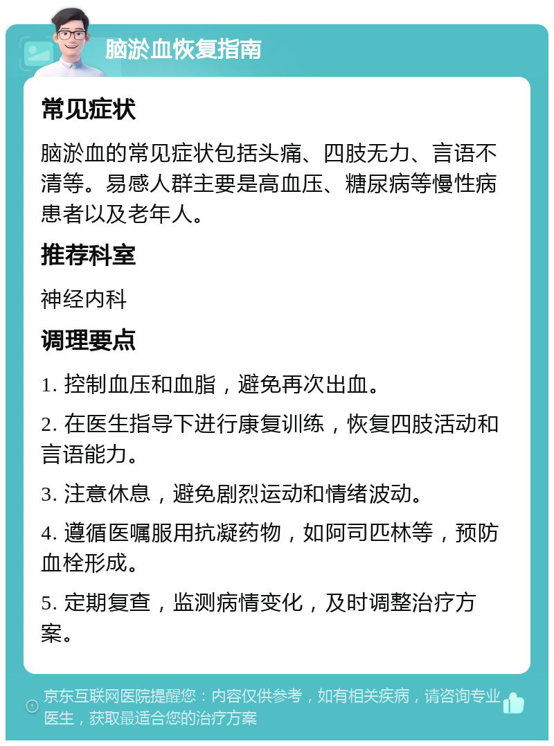 脑淤血恢复指南 常见症状 脑淤血的常见症状包括头痛、四肢无力、言语不清等。易感人群主要是高血压、糖尿病等慢性病患者以及老年人。 推荐科室 神经内科 调理要点 1. 控制血压和血脂，避免再次出血。 2. 在医生指导下进行康复训练，恢复四肢活动和言语能力。 3. 注意休息，避免剧烈运动和情绪波动。 4. 遵循医嘱服用抗凝药物，如阿司匹林等，预防血栓形成。 5. 定期复查，监测病情变化，及时调整治疗方案。