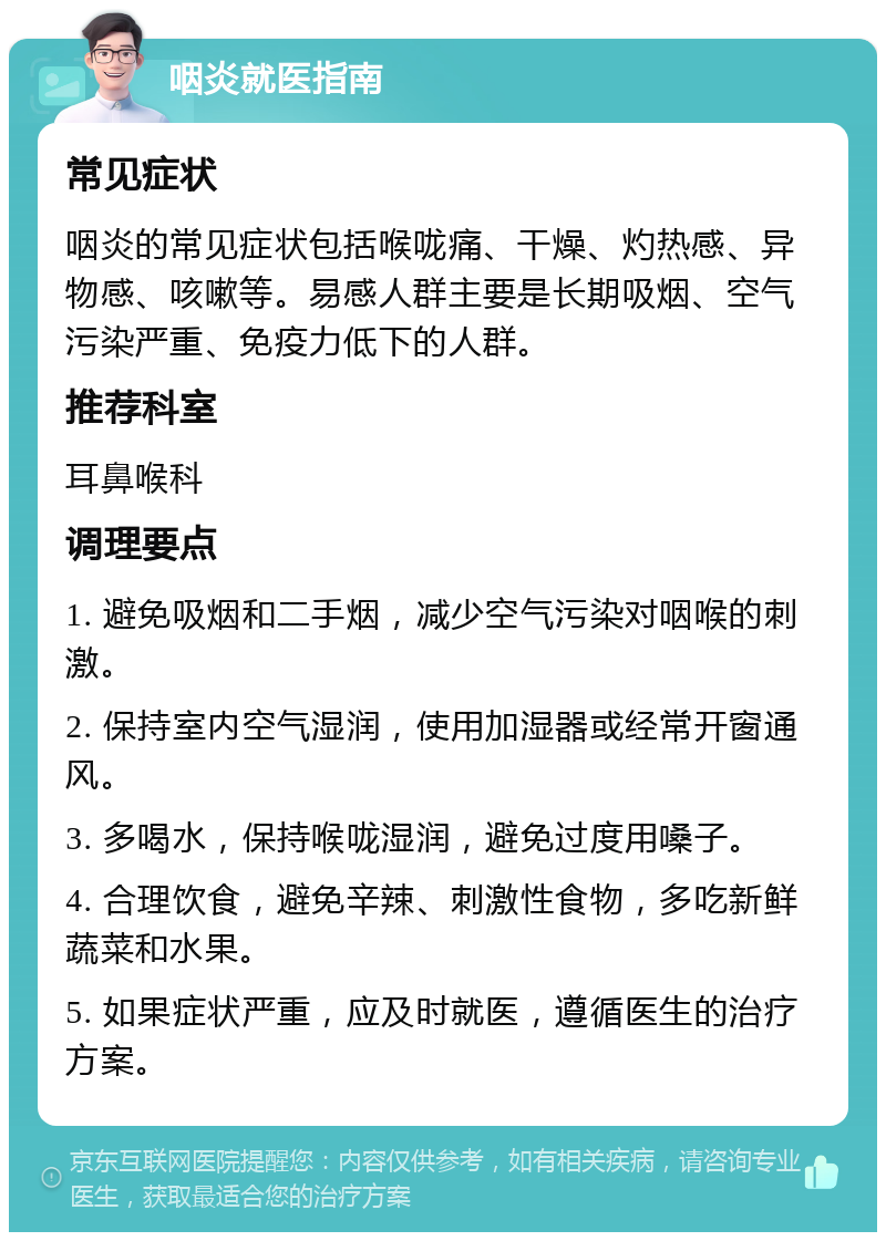 咽炎就医指南 常见症状 咽炎的常见症状包括喉咙痛、干燥、灼热感、异物感、咳嗽等。易感人群主要是长期吸烟、空气污染严重、免疫力低下的人群。 推荐科室 耳鼻喉科 调理要点 1. 避免吸烟和二手烟，减少空气污染对咽喉的刺激。 2. 保持室内空气湿润，使用加湿器或经常开窗通风。 3. 多喝水，保持喉咙湿润，避免过度用嗓子。 4. 合理饮食，避免辛辣、刺激性食物，多吃新鲜蔬菜和水果。 5. 如果症状严重，应及时就医，遵循医生的治疗方案。