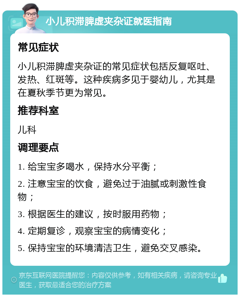 小儿积滞脾虚夹杂证就医指南 常见症状 小儿积滞脾虚夹杂证的常见症状包括反复呕吐、发热、红斑等。这种疾病多见于婴幼儿，尤其是在夏秋季节更为常见。 推荐科室 儿科 调理要点 1. 给宝宝多喝水，保持水分平衡； 2. 注意宝宝的饮食，避免过于油腻或刺激性食物； 3. 根据医生的建议，按时服用药物； 4. 定期复诊，观察宝宝的病情变化； 5. 保持宝宝的环境清洁卫生，避免交叉感染。