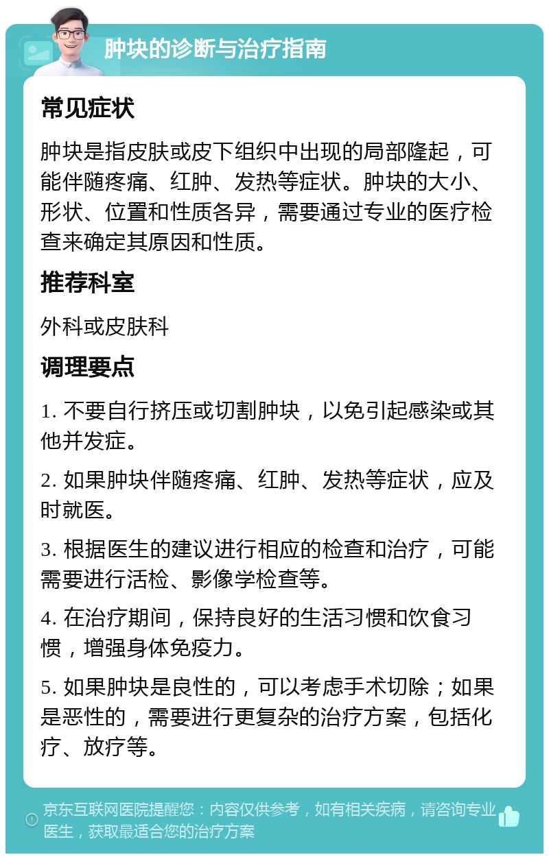 肿块的诊断与治疗指南 常见症状 肿块是指皮肤或皮下组织中出现的局部隆起，可能伴随疼痛、红肿、发热等症状。肿块的大小、形状、位置和性质各异，需要通过专业的医疗检查来确定其原因和性质。 推荐科室 外科或皮肤科 调理要点 1. 不要自行挤压或切割肿块，以免引起感染或其他并发症。 2. 如果肿块伴随疼痛、红肿、发热等症状，应及时就医。 3. 根据医生的建议进行相应的检查和治疗，可能需要进行活检、影像学检查等。 4. 在治疗期间，保持良好的生活习惯和饮食习惯，增强身体免疫力。 5. 如果肿块是良性的，可以考虑手术切除；如果是恶性的，需要进行更复杂的治疗方案，包括化疗、放疗等。