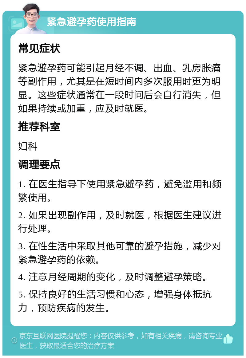 紧急避孕药使用指南 常见症状 紧急避孕药可能引起月经不调、出血、乳房胀痛等副作用，尤其是在短时间内多次服用时更为明显。这些症状通常在一段时间后会自行消失，但如果持续或加重，应及时就医。 推荐科室 妇科 调理要点 1. 在医生指导下使用紧急避孕药，避免滥用和频繁使用。 2. 如果出现副作用，及时就医，根据医生建议进行处理。 3. 在性生活中采取其他可靠的避孕措施，减少对紧急避孕药的依赖。 4. 注意月经周期的变化，及时调整避孕策略。 5. 保持良好的生活习惯和心态，增强身体抵抗力，预防疾病的发生。