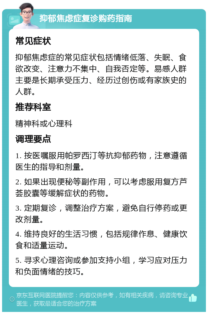 抑郁焦虑症复诊购药指南 常见症状 抑郁焦虑症的常见症状包括情绪低落、失眠、食欲改变、注意力不集中、自我否定等。易感人群主要是长期承受压力、经历过创伤或有家族史的人群。 推荐科室 精神科或心理科 调理要点 1. 按医嘱服用帕罗西汀等抗抑郁药物，注意遵循医生的指导和剂量。 2. 如果出现便秘等副作用，可以考虑服用复方芦荟胶囊等缓解症状的药物。 3. 定期复诊，调整治疗方案，避免自行停药或更改剂量。 4. 维持良好的生活习惯，包括规律作息、健康饮食和适量运动。 5. 寻求心理咨询或参加支持小组，学习应对压力和负面情绪的技巧。