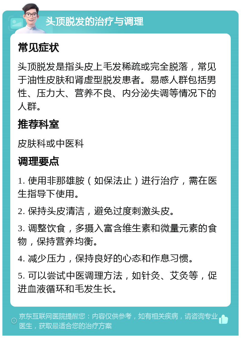 头顶脱发的治疗与调理 常见症状 头顶脱发是指头皮上毛发稀疏或完全脱落，常见于油性皮肤和肾虚型脱发患者。易感人群包括男性、压力大、营养不良、内分泌失调等情况下的人群。 推荐科室 皮肤科或中医科 调理要点 1. 使用非那雄胺（如保法止）进行治疗，需在医生指导下使用。 2. 保持头皮清洁，避免过度刺激头皮。 3. 调整饮食，多摄入富含维生素和微量元素的食物，保持营养均衡。 4. 减少压力，保持良好的心态和作息习惯。 5. 可以尝试中医调理方法，如针灸、艾灸等，促进血液循环和毛发生长。