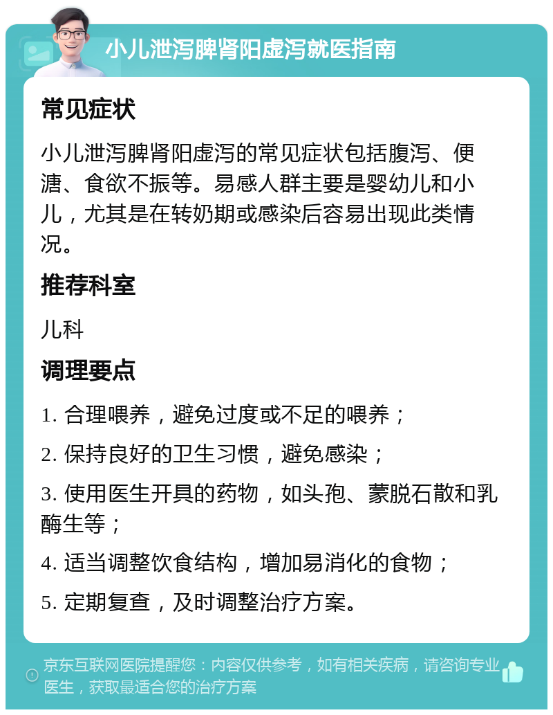 小儿泄泻脾肾阳虚泻就医指南 常见症状 小儿泄泻脾肾阳虚泻的常见症状包括腹泻、便溏、食欲不振等。易感人群主要是婴幼儿和小儿，尤其是在转奶期或感染后容易出现此类情况。 推荐科室 儿科 调理要点 1. 合理喂养，避免过度或不足的喂养； 2. 保持良好的卫生习惯，避免感染； 3. 使用医生开具的药物，如头孢、蒙脱石散和乳酶生等； 4. 适当调整饮食结构，增加易消化的食物； 5. 定期复查，及时调整治疗方案。