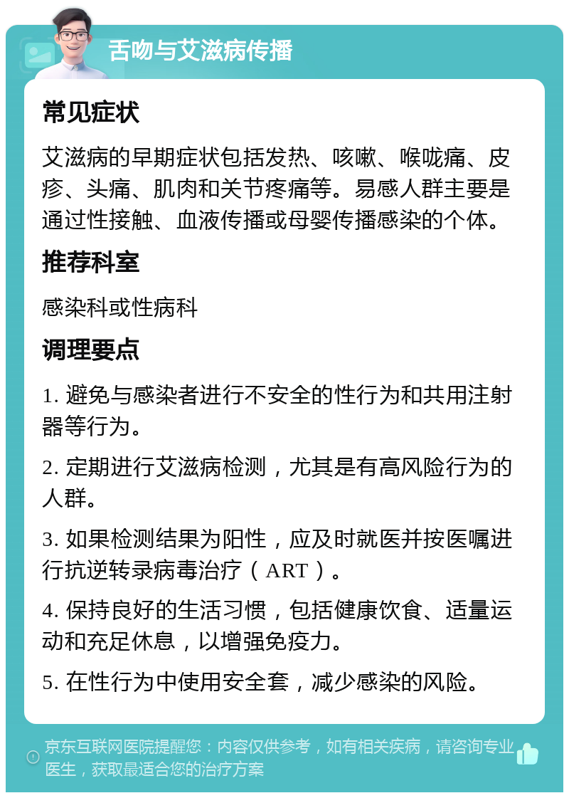 舌吻与艾滋病传播 常见症状 艾滋病的早期症状包括发热、咳嗽、喉咙痛、皮疹、头痛、肌肉和关节疼痛等。易感人群主要是通过性接触、血液传播或母婴传播感染的个体。 推荐科室 感染科或性病科 调理要点 1. 避免与感染者进行不安全的性行为和共用注射器等行为。 2. 定期进行艾滋病检测，尤其是有高风险行为的人群。 3. 如果检测结果为阳性，应及时就医并按医嘱进行抗逆转录病毒治疗（ART）。 4. 保持良好的生活习惯，包括健康饮食、适量运动和充足休息，以增强免疫力。 5. 在性行为中使用安全套，减少感染的风险。