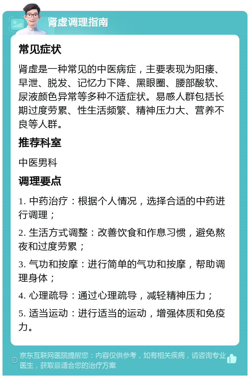 肾虚调理指南 常见症状 肾虚是一种常见的中医病症，主要表现为阳痿、早泄、脱发、记忆力下降、黑眼圈、腰部酸软、尿液颜色异常等多种不适症状。易感人群包括长期过度劳累、性生活频繁、精神压力大、营养不良等人群。 推荐科室 中医男科 调理要点 1. 中药治疗：根据个人情况，选择合适的中药进行调理； 2. 生活方式调整：改善饮食和作息习惯，避免熬夜和过度劳累； 3. 气功和按摩：进行简单的气功和按摩，帮助调理身体； 4. 心理疏导：通过心理疏导，减轻精神压力； 5. 适当运动：进行适当的运动，增强体质和免疫力。