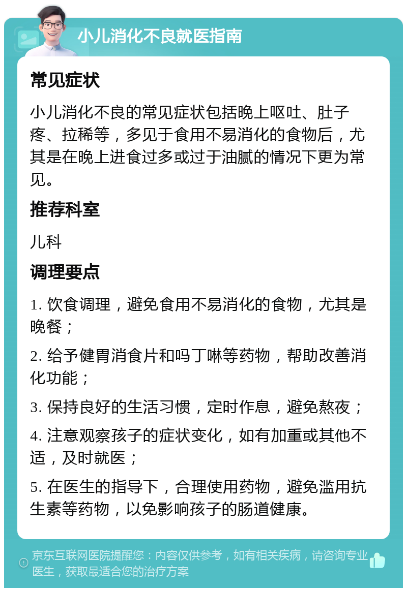 小儿消化不良就医指南 常见症状 小儿消化不良的常见症状包括晚上呕吐、肚子疼、拉稀等，多见于食用不易消化的食物后，尤其是在晚上进食过多或过于油腻的情况下更为常见。 推荐科室 儿科 调理要点 1. 饮食调理，避免食用不易消化的食物，尤其是晚餐； 2. 给予健胃消食片和吗丁啉等药物，帮助改善消化功能； 3. 保持良好的生活习惯，定时作息，避免熬夜； 4. 注意观察孩子的症状变化，如有加重或其他不适，及时就医； 5. 在医生的指导下，合理使用药物，避免滥用抗生素等药物，以免影响孩子的肠道健康。