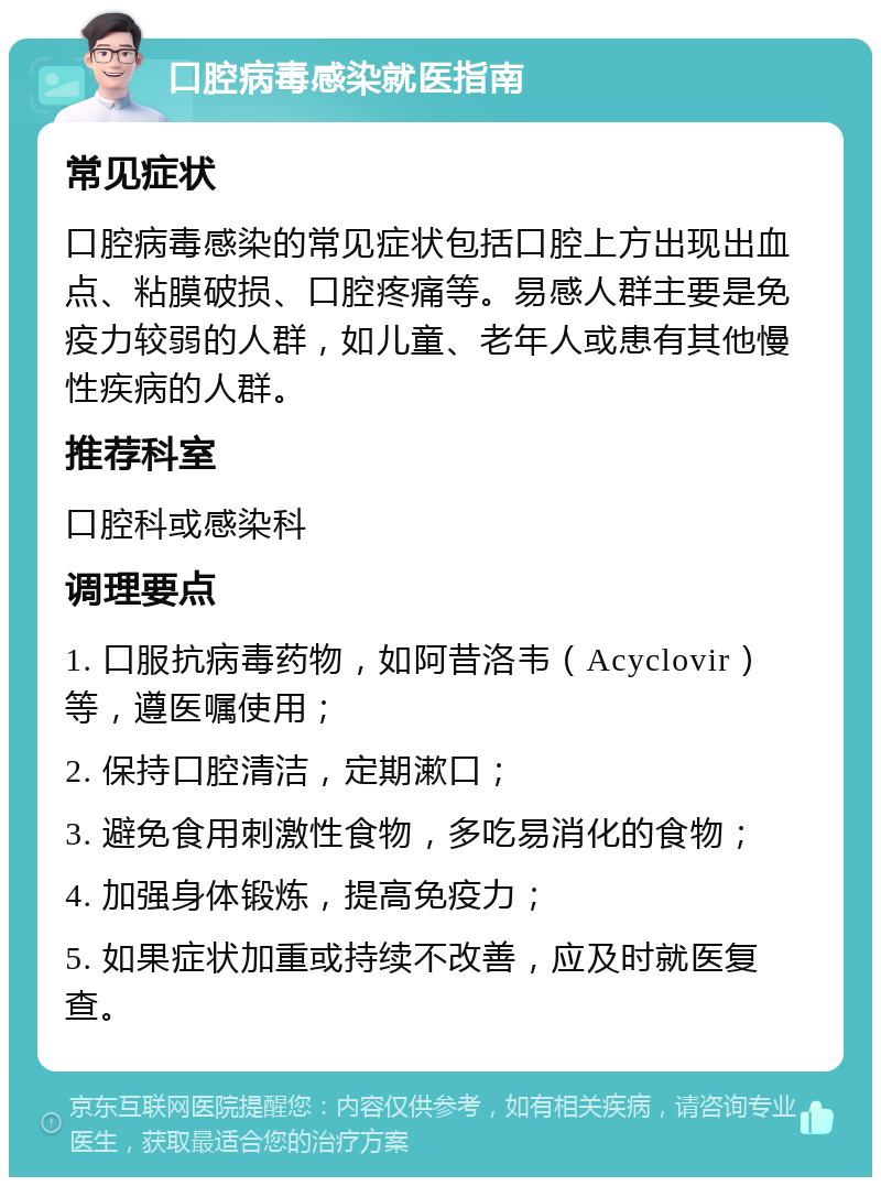 口腔病毒感染就医指南 常见症状 口腔病毒感染的常见症状包括口腔上方出现出血点、粘膜破损、口腔疼痛等。易感人群主要是免疫力较弱的人群，如儿童、老年人或患有其他慢性疾病的人群。 推荐科室 口腔科或感染科 调理要点 1. 口服抗病毒药物，如阿昔洛韦（Acyclovir）等，遵医嘱使用； 2. 保持口腔清洁，定期漱口； 3. 避免食用刺激性食物，多吃易消化的食物； 4. 加强身体锻炼，提高免疫力； 5. 如果症状加重或持续不改善，应及时就医复查。