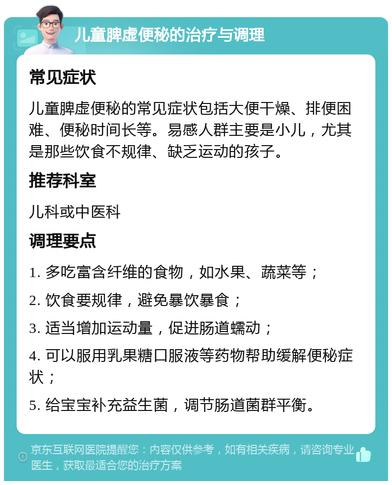 儿童脾虚便秘的治疗与调理 常见症状 儿童脾虚便秘的常见症状包括大便干燥、排便困难、便秘时间长等。易感人群主要是小儿，尤其是那些饮食不规律、缺乏运动的孩子。 推荐科室 儿科或中医科 调理要点 1. 多吃富含纤维的食物，如水果、蔬菜等； 2. 饮食要规律，避免暴饮暴食； 3. 适当增加运动量，促进肠道蠕动； 4. 可以服用乳果糖口服液等药物帮助缓解便秘症状； 5. 给宝宝补充益生菌，调节肠道菌群平衡。