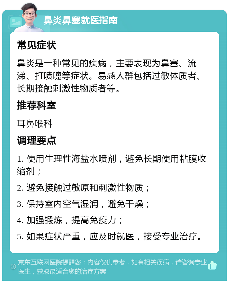 鼻炎鼻塞就医指南 常见症状 鼻炎是一种常见的疾病，主要表现为鼻塞、流涕、打喷嚏等症状。易感人群包括过敏体质者、长期接触刺激性物质者等。 推荐科室 耳鼻喉科 调理要点 1. 使用生理性海盐水喷剂，避免长期使用粘膜收缩剂； 2. 避免接触过敏原和刺激性物质； 3. 保持室内空气湿润，避免干燥； 4. 加强锻炼，提高免疫力； 5. 如果症状严重，应及时就医，接受专业治疗。