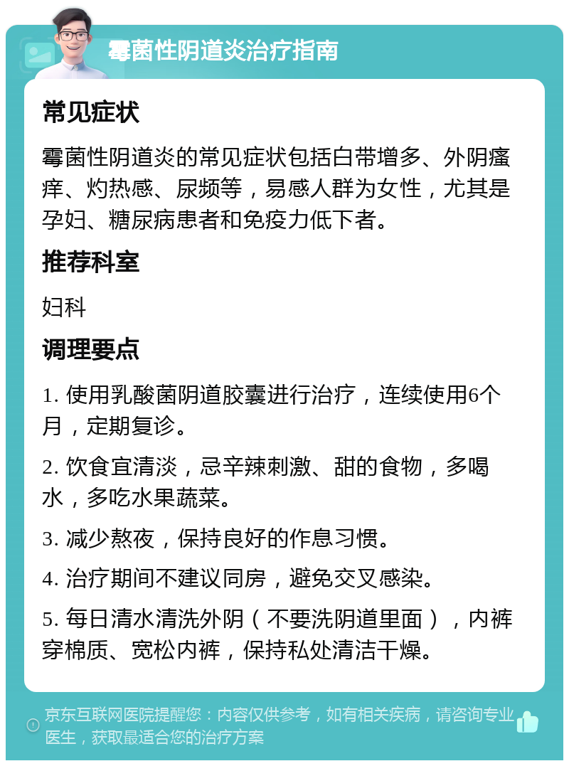 霉菌性阴道炎治疗指南 常见症状 霉菌性阴道炎的常见症状包括白带增多、外阴瘙痒、灼热感、尿频等，易感人群为女性，尤其是孕妇、糖尿病患者和免疫力低下者。 推荐科室 妇科 调理要点 1. 使用乳酸菌阴道胶囊进行治疗，连续使用6个月，定期复诊。 2. 饮食宜清淡，忌辛辣刺激、甜的食物，多喝水，多吃水果蔬菜。 3. 减少熬夜，保持良好的作息习惯。 4. 治疗期间不建议同房，避免交叉感染。 5. 每日清水清洗外阴（不要洗阴道里面），内裤穿棉质、宽松内裤，保持私处清洁干燥。