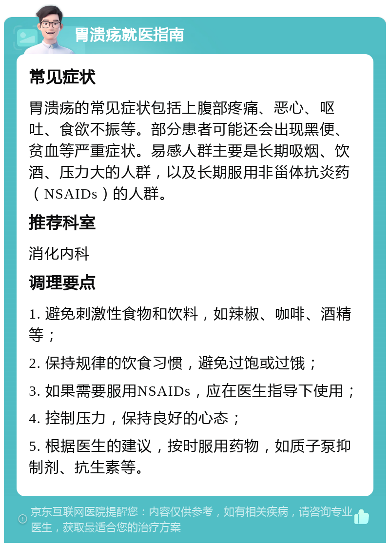 胃溃疡就医指南 常见症状 胃溃疡的常见症状包括上腹部疼痛、恶心、呕吐、食欲不振等。部分患者可能还会出现黑便、贫血等严重症状。易感人群主要是长期吸烟、饮酒、压力大的人群，以及长期服用非甾体抗炎药（NSAIDs）的人群。 推荐科室 消化内科 调理要点 1. 避免刺激性食物和饮料，如辣椒、咖啡、酒精等； 2. 保持规律的饮食习惯，避免过饱或过饿； 3. 如果需要服用NSAIDs，应在医生指导下使用； 4. 控制压力，保持良好的心态； 5. 根据医生的建议，按时服用药物，如质子泵抑制剂、抗生素等。