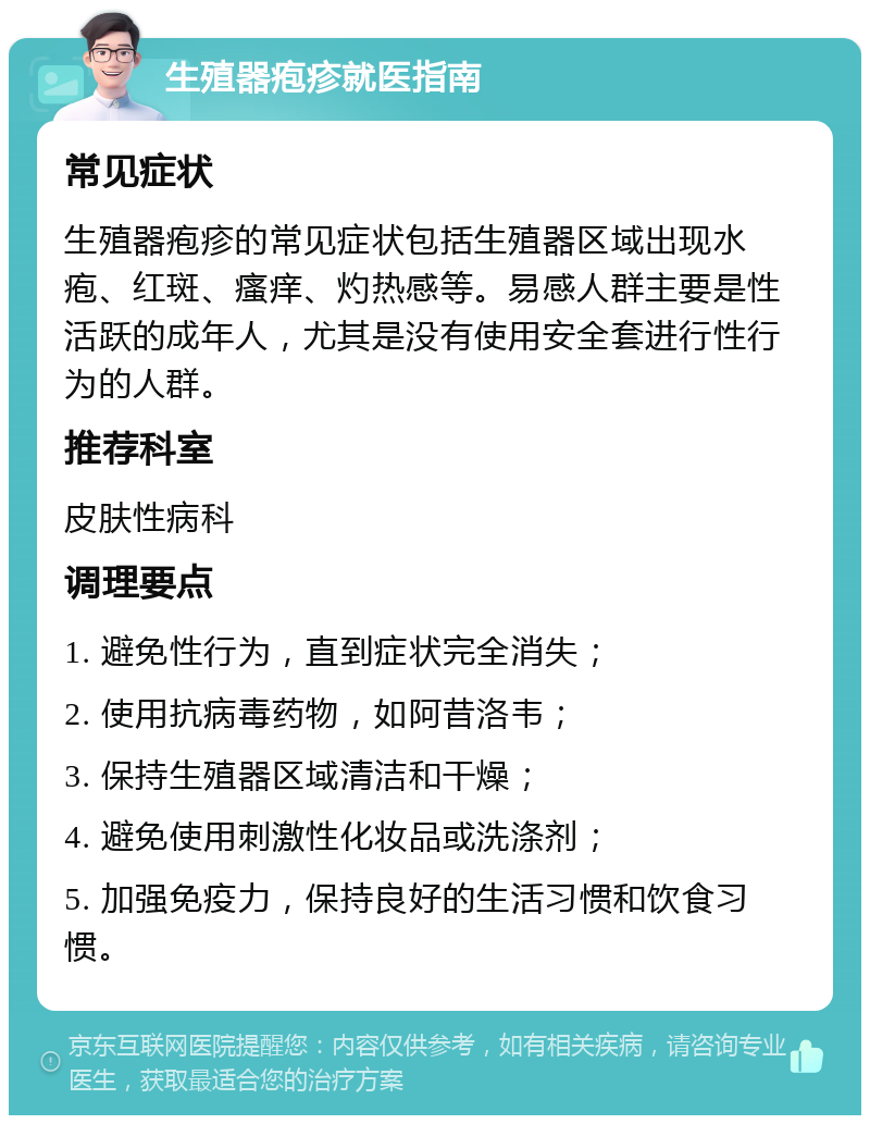 生殖器疱疹就医指南 常见症状 生殖器疱疹的常见症状包括生殖器区域出现水疱、红斑、瘙痒、灼热感等。易感人群主要是性活跃的成年人，尤其是没有使用安全套进行性行为的人群。 推荐科室 皮肤性病科 调理要点 1. 避免性行为，直到症状完全消失； 2. 使用抗病毒药物，如阿昔洛韦； 3. 保持生殖器区域清洁和干燥； 4. 避免使用刺激性化妆品或洗涤剂； 5. 加强免疫力，保持良好的生活习惯和饮食习惯。