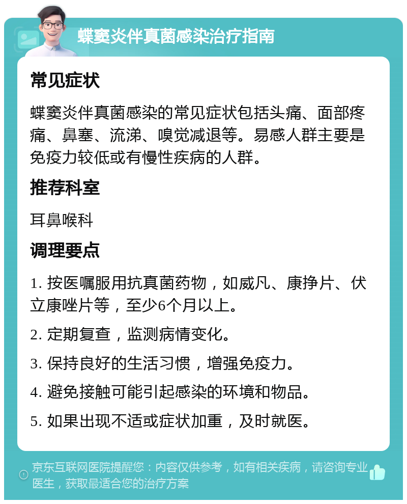 蝶窦炎伴真菌感染治疗指南 常见症状 蝶窦炎伴真菌感染的常见症状包括头痛、面部疼痛、鼻塞、流涕、嗅觉减退等。易感人群主要是免疫力较低或有慢性疾病的人群。 推荐科室 耳鼻喉科 调理要点 1. 按医嘱服用抗真菌药物，如威凡、康挣片、伏立康唑片等，至少6个月以上。 2. 定期复查，监测病情变化。 3. 保持良好的生活习惯，增强免疫力。 4. 避免接触可能引起感染的环境和物品。 5. 如果出现不适或症状加重，及时就医。