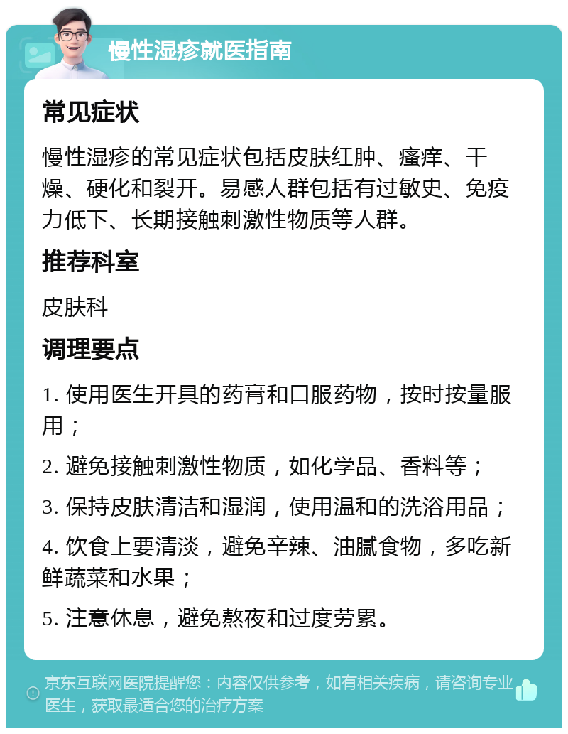 慢性湿疹就医指南 常见症状 慢性湿疹的常见症状包括皮肤红肿、瘙痒、干燥、硬化和裂开。易感人群包括有过敏史、免疫力低下、长期接触刺激性物质等人群。 推荐科室 皮肤科 调理要点 1. 使用医生开具的药膏和口服药物，按时按量服用； 2. 避免接触刺激性物质，如化学品、香料等； 3. 保持皮肤清洁和湿润，使用温和的洗浴用品； 4. 饮食上要清淡，避免辛辣、油腻食物，多吃新鲜蔬菜和水果； 5. 注意休息，避免熬夜和过度劳累。