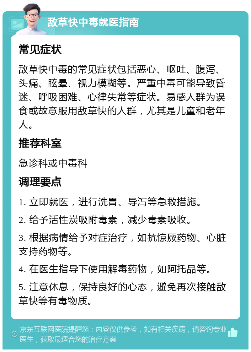 敌草快中毒就医指南 常见症状 敌草快中毒的常见症状包括恶心、呕吐、腹泻、头痛、眩晕、视力模糊等。严重中毒可能导致昏迷、呼吸困难、心律失常等症状。易感人群为误食或故意服用敌草快的人群，尤其是儿童和老年人。 推荐科室 急诊科或中毒科 调理要点 1. 立即就医，进行洗胃、导泻等急救措施。 2. 给予活性炭吸附毒素，减少毒素吸收。 3. 根据病情给予对症治疗，如抗惊厥药物、心脏支持药物等。 4. 在医生指导下使用解毒药物，如阿托品等。 5. 注意休息，保持良好的心态，避免再次接触敌草快等有毒物质。