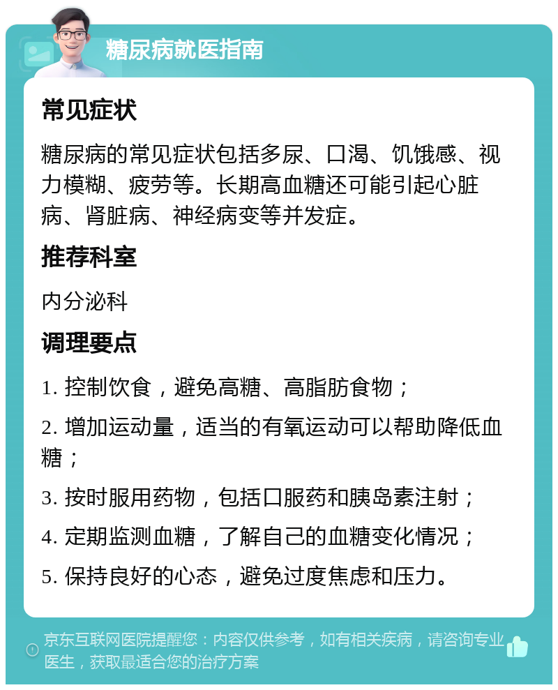 糖尿病就医指南 常见症状 糖尿病的常见症状包括多尿、口渴、饥饿感、视力模糊、疲劳等。长期高血糖还可能引起心脏病、肾脏病、神经病变等并发症。 推荐科室 内分泌科 调理要点 1. 控制饮食，避免高糖、高脂肪食物； 2. 增加运动量，适当的有氧运动可以帮助降低血糖； 3. 按时服用药物，包括口服药和胰岛素注射； 4. 定期监测血糖，了解自己的血糖变化情况； 5. 保持良好的心态，避免过度焦虑和压力。