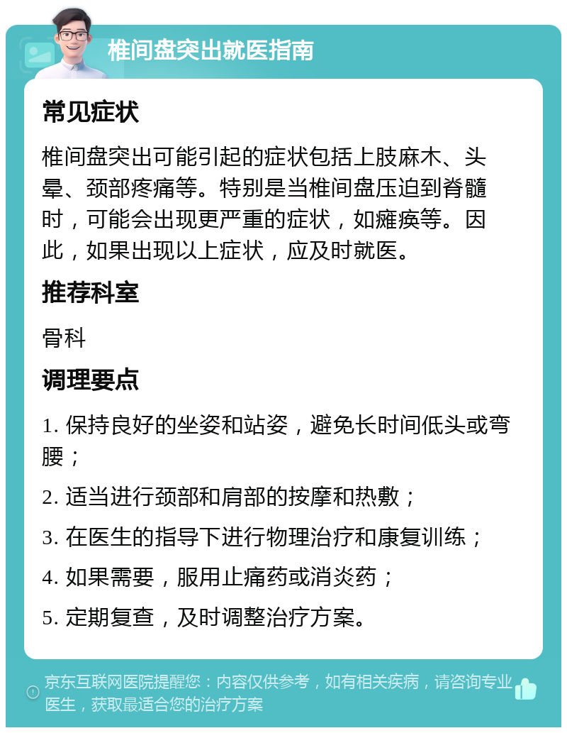 椎间盘突出就医指南 常见症状 椎间盘突出可能引起的症状包括上肢麻木、头晕、颈部疼痛等。特别是当椎间盘压迫到脊髓时，可能会出现更严重的症状，如瘫痪等。因此，如果出现以上症状，应及时就医。 推荐科室 骨科 调理要点 1. 保持良好的坐姿和站姿，避免长时间低头或弯腰； 2. 适当进行颈部和肩部的按摩和热敷； 3. 在医生的指导下进行物理治疗和康复训练； 4. 如果需要，服用止痛药或消炎药； 5. 定期复查，及时调整治疗方案。