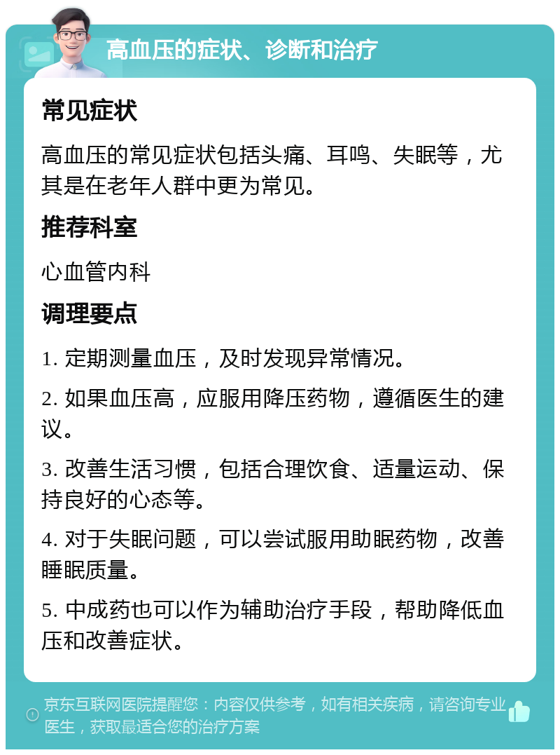 高血压的症状、诊断和治疗 常见症状 高血压的常见症状包括头痛、耳鸣、失眠等，尤其是在老年人群中更为常见。 推荐科室 心血管内科 调理要点 1. 定期测量血压，及时发现异常情况。 2. 如果血压高，应服用降压药物，遵循医生的建议。 3. 改善生活习惯，包括合理饮食、适量运动、保持良好的心态等。 4. 对于失眠问题，可以尝试服用助眠药物，改善睡眠质量。 5. 中成药也可以作为辅助治疗手段，帮助降低血压和改善症状。