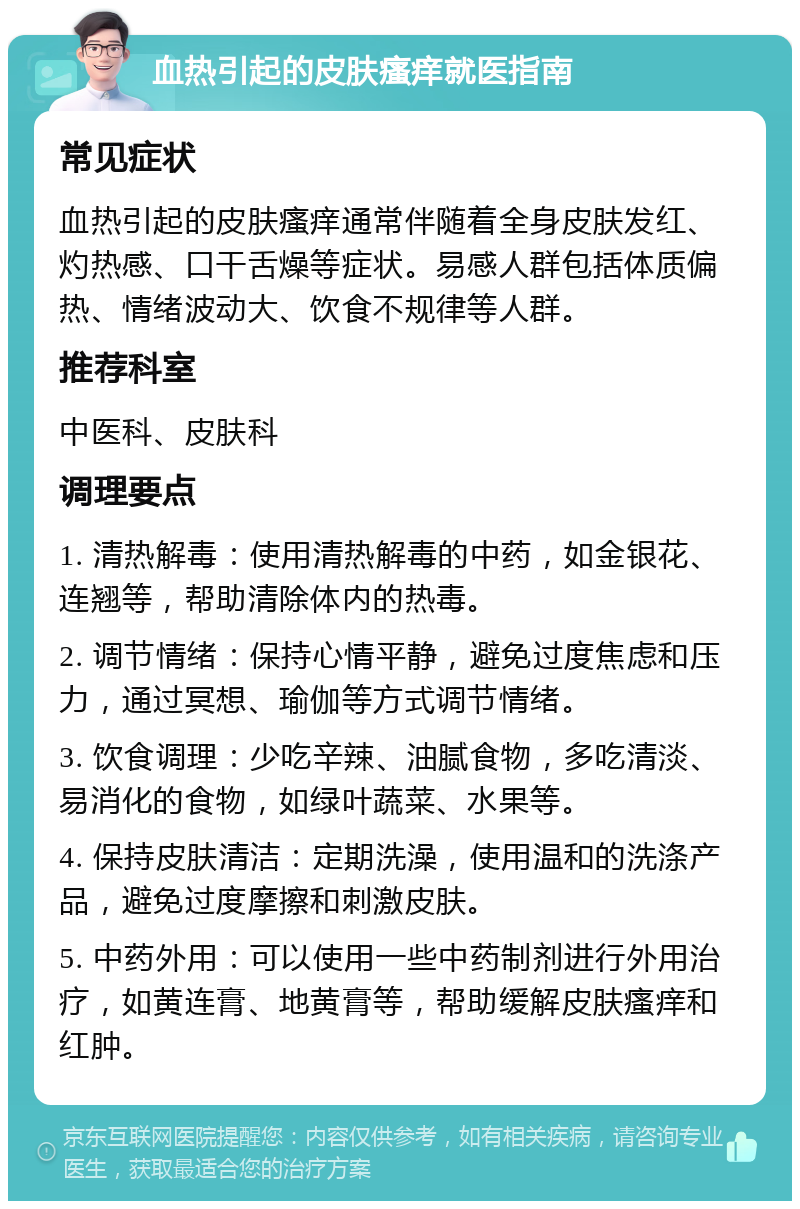 血热引起的皮肤瘙痒就医指南 常见症状 血热引起的皮肤瘙痒通常伴随着全身皮肤发红、灼热感、口干舌燥等症状。易感人群包括体质偏热、情绪波动大、饮食不规律等人群。 推荐科室 中医科、皮肤科 调理要点 1. 清热解毒：使用清热解毒的中药，如金银花、连翘等，帮助清除体内的热毒。 2. 调节情绪：保持心情平静，避免过度焦虑和压力，通过冥想、瑜伽等方式调节情绪。 3. 饮食调理：少吃辛辣、油腻食物，多吃清淡、易消化的食物，如绿叶蔬菜、水果等。 4. 保持皮肤清洁：定期洗澡，使用温和的洗涤产品，避免过度摩擦和刺激皮肤。 5. 中药外用：可以使用一些中药制剂进行外用治疗，如黄连膏、地黄膏等，帮助缓解皮肤瘙痒和红肿。