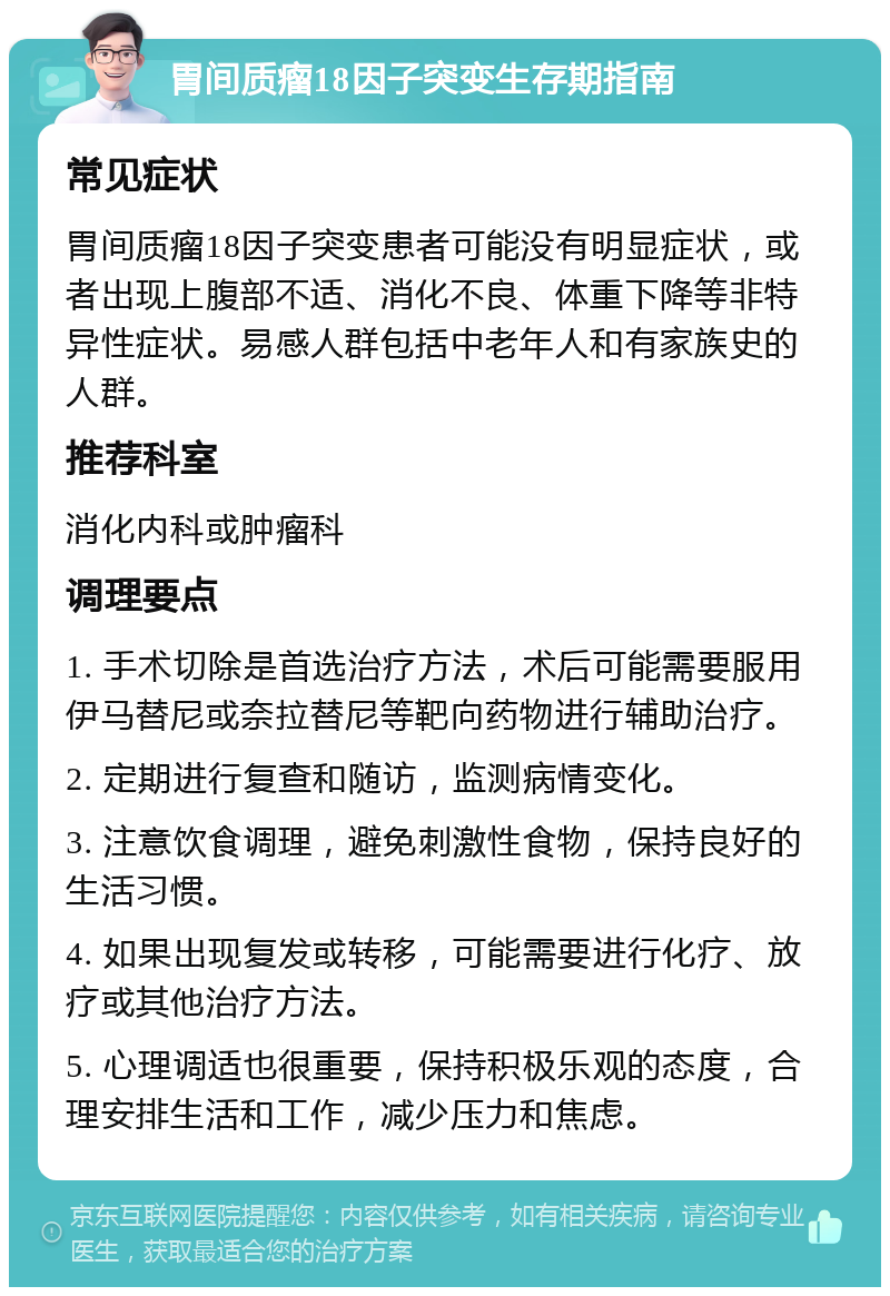 胃间质瘤18因子突变生存期指南 常见症状 胃间质瘤18因子突变患者可能没有明显症状，或者出现上腹部不适、消化不良、体重下降等非特异性症状。易感人群包括中老年人和有家族史的人群。 推荐科室 消化内科或肿瘤科 调理要点 1. 手术切除是首选治疗方法，术后可能需要服用伊马替尼或奈拉替尼等靶向药物进行辅助治疗。 2. 定期进行复查和随访，监测病情变化。 3. 注意饮食调理，避免刺激性食物，保持良好的生活习惯。 4. 如果出现复发或转移，可能需要进行化疗、放疗或其他治疗方法。 5. 心理调适也很重要，保持积极乐观的态度，合理安排生活和工作，减少压力和焦虑。