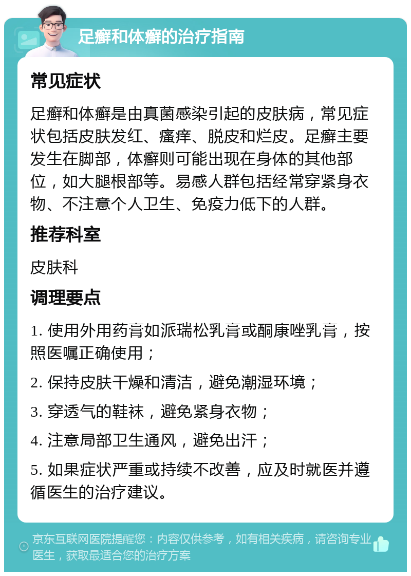 足癣和体癣的治疗指南 常见症状 足癣和体癣是由真菌感染引起的皮肤病，常见症状包括皮肤发红、瘙痒、脱皮和烂皮。足癣主要发生在脚部，体癣则可能出现在身体的其他部位，如大腿根部等。易感人群包括经常穿紧身衣物、不注意个人卫生、免疫力低下的人群。 推荐科室 皮肤科 调理要点 1. 使用外用药膏如派瑞松乳膏或酮康唑乳膏，按照医嘱正确使用； 2. 保持皮肤干燥和清洁，避免潮湿环境； 3. 穿透气的鞋袜，避免紧身衣物； 4. 注意局部卫生通风，避免出汗； 5. 如果症状严重或持续不改善，应及时就医并遵循医生的治疗建议。