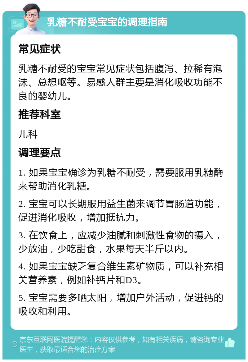 乳糖不耐受宝宝的调理指南 常见症状 乳糖不耐受的宝宝常见症状包括腹泻、拉稀有泡沫、总想呕等。易感人群主要是消化吸收功能不良的婴幼儿。 推荐科室 儿科 调理要点 1. 如果宝宝确诊为乳糖不耐受，需要服用乳糖酶来帮助消化乳糖。 2. 宝宝可以长期服用益生菌来调节胃肠道功能，促进消化吸收，增加抵抗力。 3. 在饮食上，应减少油腻和刺激性食物的摄入，少放油，少吃甜食，水果每天半斤以内。 4. 如果宝宝缺乏复合维生素矿物质，可以补充相关营养素，例如补钙片和D3。 5. 宝宝需要多晒太阳，增加户外活动，促进钙的吸收和利用。