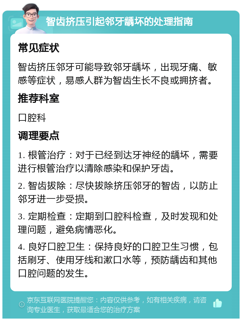 智齿挤压引起邻牙龋坏的处理指南 常见症状 智齿挤压邻牙可能导致邻牙龋坏，出现牙痛、敏感等症状，易感人群为智齿生长不良或拥挤者。 推荐科室 口腔科 调理要点 1. 根管治疗：对于已经到达牙神经的龋坏，需要进行根管治疗以清除感染和保护牙齿。 2. 智齿拔除：尽快拔除挤压邻牙的智齿，以防止邻牙进一步受损。 3. 定期检查：定期到口腔科检查，及时发现和处理问题，避免病情恶化。 4. 良好口腔卫生：保持良好的口腔卫生习惯，包括刷牙、使用牙线和漱口水等，预防龋齿和其他口腔问题的发生。