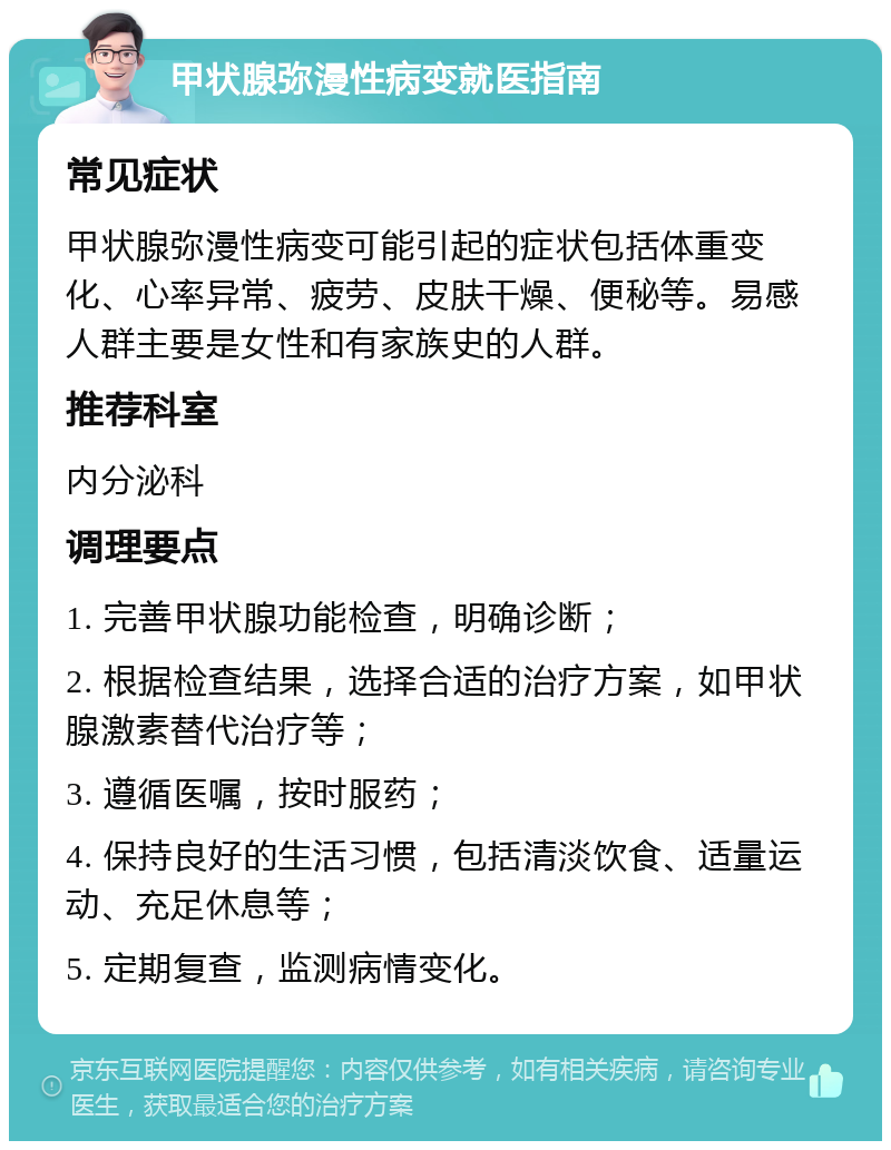 甲状腺弥漫性病变就医指南 常见症状 甲状腺弥漫性病变可能引起的症状包括体重变化、心率异常、疲劳、皮肤干燥、便秘等。易感人群主要是女性和有家族史的人群。 推荐科室 内分泌科 调理要点 1. 完善甲状腺功能检查，明确诊断； 2. 根据检查结果，选择合适的治疗方案，如甲状腺激素替代治疗等； 3. 遵循医嘱，按时服药； 4. 保持良好的生活习惯，包括清淡饮食、适量运动、充足休息等； 5. 定期复查，监测病情变化。