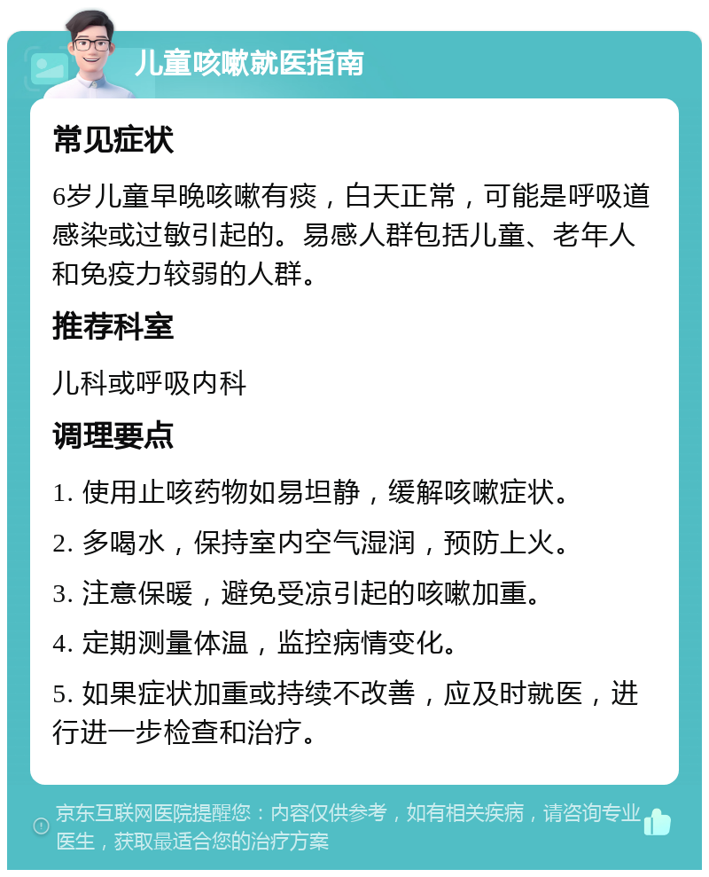 儿童咳嗽就医指南 常见症状 6岁儿童早晚咳嗽有痰，白天正常，可能是呼吸道感染或过敏引起的。易感人群包括儿童、老年人和免疫力较弱的人群。 推荐科室 儿科或呼吸内科 调理要点 1. 使用止咳药物如易坦静，缓解咳嗽症状。 2. 多喝水，保持室内空气湿润，预防上火。 3. 注意保暖，避免受凉引起的咳嗽加重。 4. 定期测量体温，监控病情变化。 5. 如果症状加重或持续不改善，应及时就医，进行进一步检查和治疗。