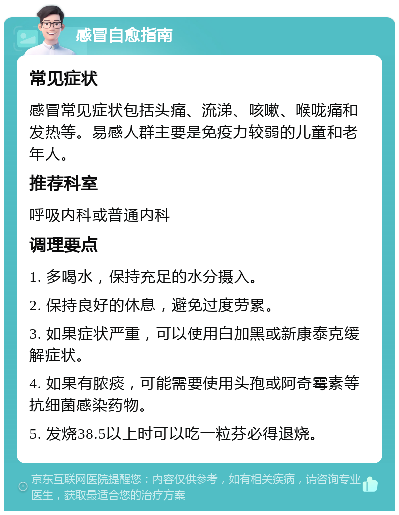 感冒自愈指南 常见症状 感冒常见症状包括头痛、流涕、咳嗽、喉咙痛和发热等。易感人群主要是免疫力较弱的儿童和老年人。 推荐科室 呼吸内科或普通内科 调理要点 1. 多喝水，保持充足的水分摄入。 2. 保持良好的休息，避免过度劳累。 3. 如果症状严重，可以使用白加黑或新康泰克缓解症状。 4. 如果有脓痰，可能需要使用头孢或阿奇霉素等抗细菌感染药物。 5. 发烧38.5以上时可以吃一粒芬必得退烧。