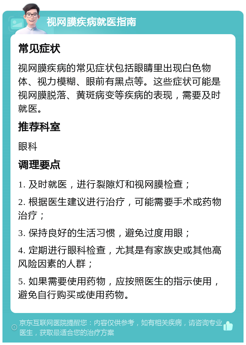 视网膜疾病就医指南 常见症状 视网膜疾病的常见症状包括眼睛里出现白色物体、视力模糊、眼前有黑点等。这些症状可能是视网膜脱落、黄斑病变等疾病的表现，需要及时就医。 推荐科室 眼科 调理要点 1. 及时就医，进行裂隙灯和视网膜检查； 2. 根据医生建议进行治疗，可能需要手术或药物治疗； 3. 保持良好的生活习惯，避免过度用眼； 4. 定期进行眼科检查，尤其是有家族史或其他高风险因素的人群； 5. 如果需要使用药物，应按照医生的指示使用，避免自行购买或使用药物。