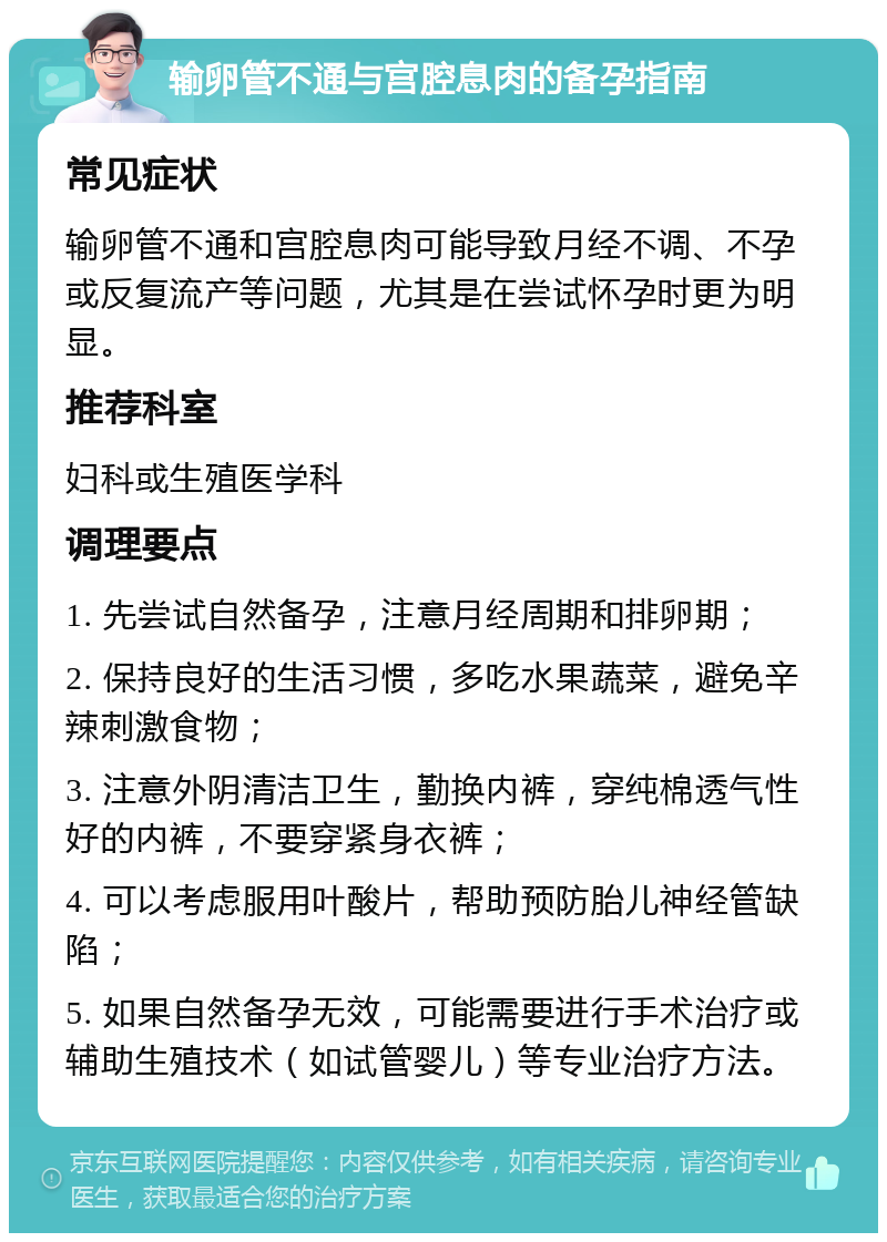 输卵管不通与宫腔息肉的备孕指南 常见症状 输卵管不通和宫腔息肉可能导致月经不调、不孕或反复流产等问题，尤其是在尝试怀孕时更为明显。 推荐科室 妇科或生殖医学科 调理要点 1. 先尝试自然备孕，注意月经周期和排卵期； 2. 保持良好的生活习惯，多吃水果蔬菜，避免辛辣刺激食物； 3. 注意外阴清洁卫生，勤换内裤，穿纯棉透气性好的内裤，不要穿紧身衣裤； 4. 可以考虑服用叶酸片，帮助预防胎儿神经管缺陷； 5. 如果自然备孕无效，可能需要进行手术治疗或辅助生殖技术（如试管婴儿）等专业治疗方法。