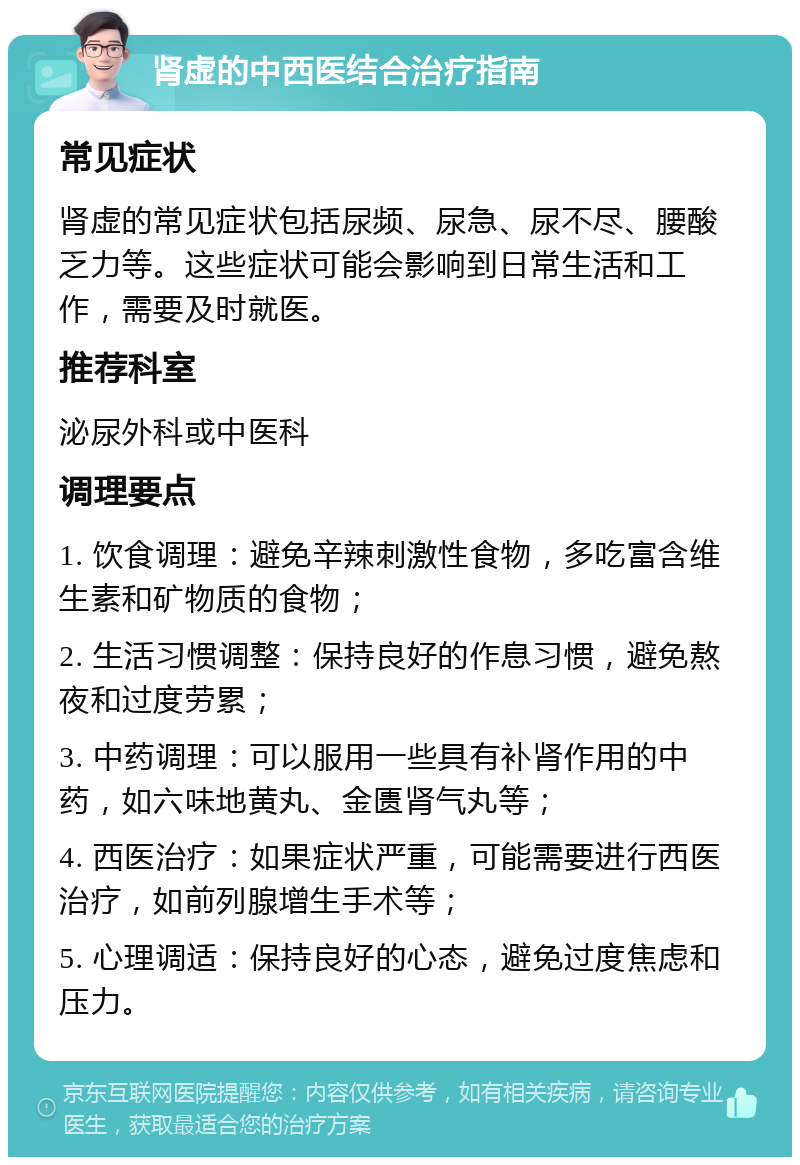 肾虚的中西医结合治疗指南 常见症状 肾虚的常见症状包括尿频、尿急、尿不尽、腰酸乏力等。这些症状可能会影响到日常生活和工作，需要及时就医。 推荐科室 泌尿外科或中医科 调理要点 1. 饮食调理：避免辛辣刺激性食物，多吃富含维生素和矿物质的食物； 2. 生活习惯调整：保持良好的作息习惯，避免熬夜和过度劳累； 3. 中药调理：可以服用一些具有补肾作用的中药，如六味地黄丸、金匮肾气丸等； 4. 西医治疗：如果症状严重，可能需要进行西医治疗，如前列腺增生手术等； 5. 心理调适：保持良好的心态，避免过度焦虑和压力。