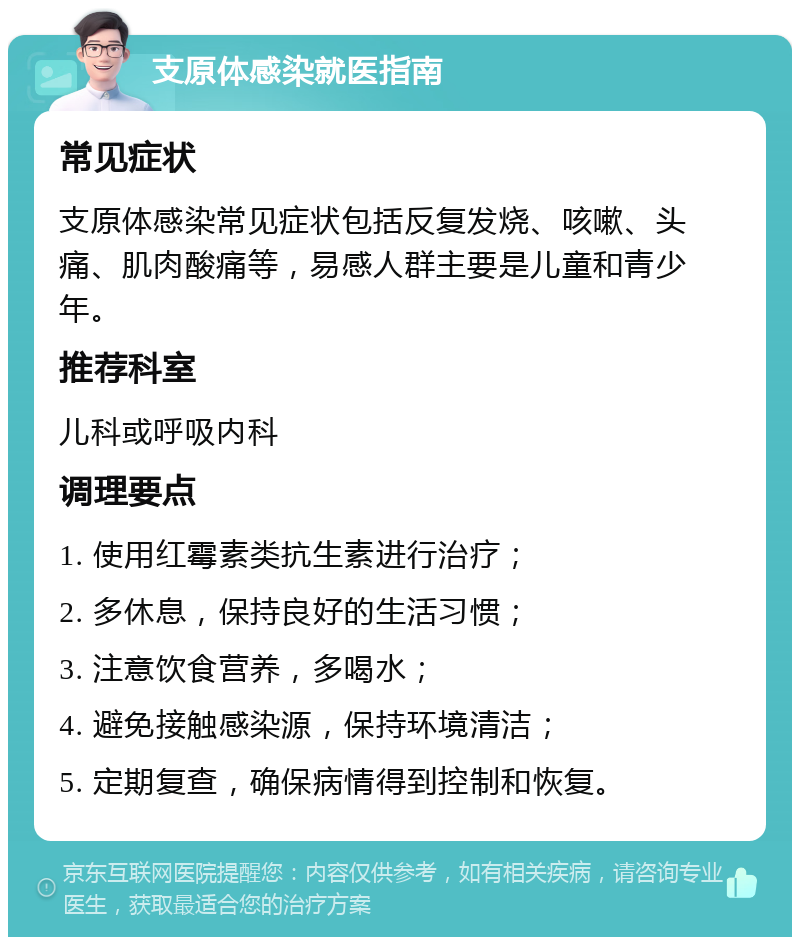 支原体感染就医指南 常见症状 支原体感染常见症状包括反复发烧、咳嗽、头痛、肌肉酸痛等，易感人群主要是儿童和青少年。 推荐科室 儿科或呼吸内科 调理要点 1. 使用红霉素类抗生素进行治疗； 2. 多休息，保持良好的生活习惯； 3. 注意饮食营养，多喝水； 4. 避免接触感染源，保持环境清洁； 5. 定期复查，确保病情得到控制和恢复。