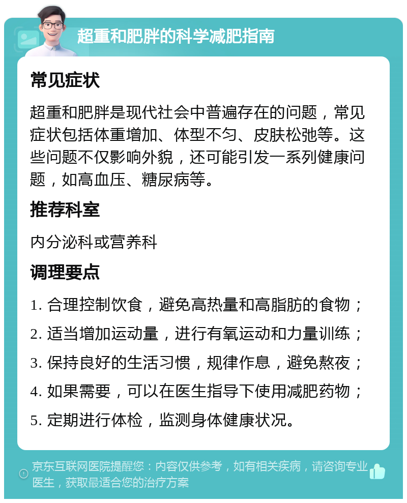 超重和肥胖的科学减肥指南 常见症状 超重和肥胖是现代社会中普遍存在的问题，常见症状包括体重增加、体型不匀、皮肤松弛等。这些问题不仅影响外貌，还可能引发一系列健康问题，如高血压、糖尿病等。 推荐科室 内分泌科或营养科 调理要点 1. 合理控制饮食，避免高热量和高脂肪的食物； 2. 适当增加运动量，进行有氧运动和力量训练； 3. 保持良好的生活习惯，规律作息，避免熬夜； 4. 如果需要，可以在医生指导下使用减肥药物； 5. 定期进行体检，监测身体健康状况。