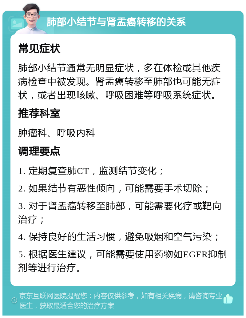 肺部小结节与肾盂癌转移的关系 常见症状 肺部小结节通常无明显症状，多在体检或其他疾病检查中被发现。肾盂癌转移至肺部也可能无症状，或者出现咳嗽、呼吸困难等呼吸系统症状。 推荐科室 肿瘤科、呼吸内科 调理要点 1. 定期复查肺CT，监测结节变化； 2. 如果结节有恶性倾向，可能需要手术切除； 3. 对于肾盂癌转移至肺部，可能需要化疗或靶向治疗； 4. 保持良好的生活习惯，避免吸烟和空气污染； 5. 根据医生建议，可能需要使用药物如EGFR抑制剂等进行治疗。