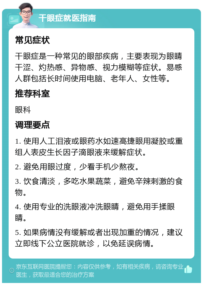 干眼症就医指南 常见症状 干眼症是一种常见的眼部疾病，主要表现为眼睛干涩、灼热感、异物感、视力模糊等症状。易感人群包括长时间使用电脑、老年人、女性等。 推荐科室 眼科 调理要点 1. 使用人工泪液或眼药水如速高捷眼用凝胶或重组人表皮生长因子滴眼液来缓解症状。 2. 避免用眼过度，少看手机少熬夜。 3. 饮食清淡，多吃水果蔬菜，避免辛辣刺激的食物。 4. 使用专业的洗眼液冲洗眼睛，避免用手揉眼睛。 5. 如果病情没有缓解或者出现加重的情况，建议立即线下公立医院就诊，以免延误病情。