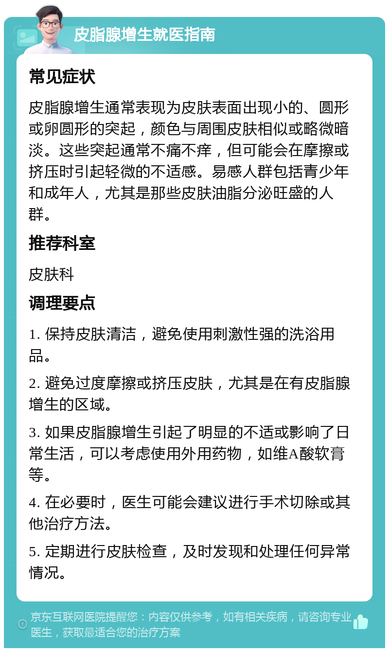 皮脂腺增生就医指南 常见症状 皮脂腺增生通常表现为皮肤表面出现小的、圆形或卵圆形的突起，颜色与周围皮肤相似或略微暗淡。这些突起通常不痛不痒，但可能会在摩擦或挤压时引起轻微的不适感。易感人群包括青少年和成年人，尤其是那些皮肤油脂分泌旺盛的人群。 推荐科室 皮肤科 调理要点 1. 保持皮肤清洁，避免使用刺激性强的洗浴用品。 2. 避免过度摩擦或挤压皮肤，尤其是在有皮脂腺增生的区域。 3. 如果皮脂腺增生引起了明显的不适或影响了日常生活，可以考虑使用外用药物，如维A酸软膏等。 4. 在必要时，医生可能会建议进行手术切除或其他治疗方法。 5. 定期进行皮肤检查，及时发现和处理任何异常情况。